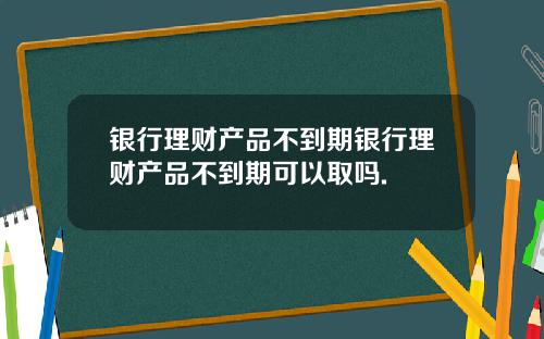 银行理财产品不到期银行理财产品不到期可以取吗.