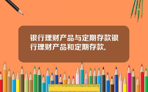 银行理财产品与定期存款银行理财产品和定期存款.