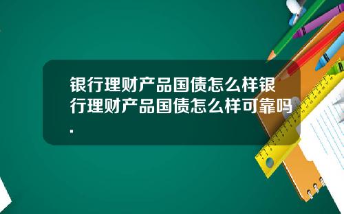 银行理财产品国债怎么样银行理财产品国债怎么样可靠吗.