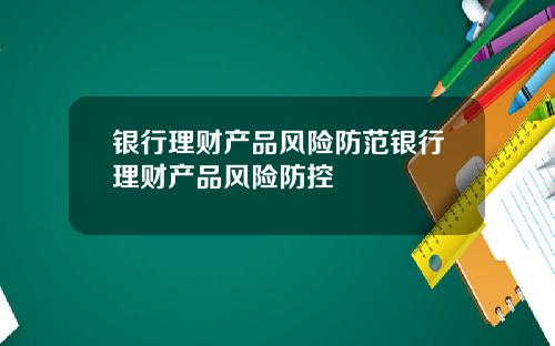 银行理财产品风险防范银行理财产品风险防控