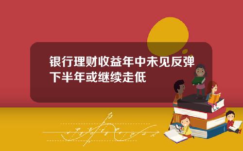 银行理财收益年中未见反弹下半年或继续走低