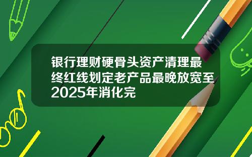 银行理财硬骨头资产清理最终红线划定老产品最晚放宽至2025年消化完