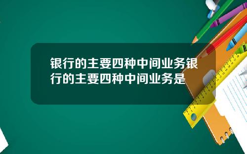 银行的主要四种中间业务银行的主要四种中间业务是