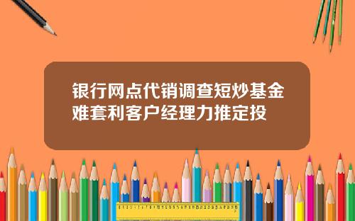 银行网点代销调查短炒基金难套利客户经理力推定投