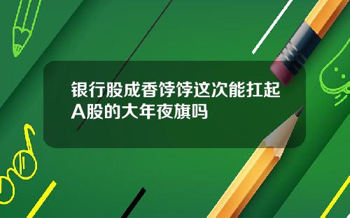 银行股成香饽饽这次能扛起A股的大年夜旗吗
