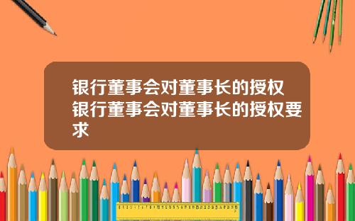 银行董事会对董事长的授权银行董事会对董事长的授权要求