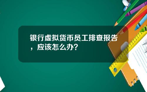 银行虚拟货币员工排查报告，应该怎么办？