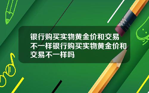 银行购买实物黄金价和交易不一样银行购买实物黄金价和交易不一样吗
