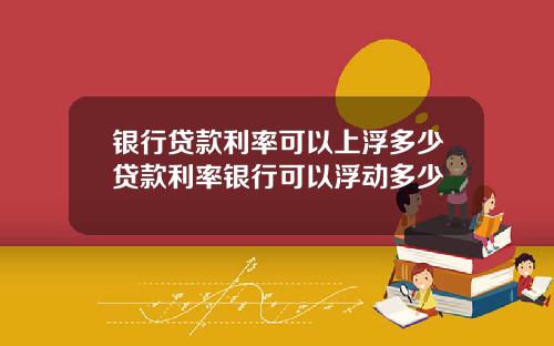 银行贷款利率可以上浮多少贷款利率银行可以浮动多少