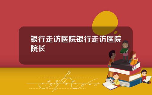 银行走访医院银行走访医院院长