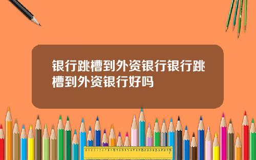银行跳槽到外资银行银行跳槽到外资银行好吗