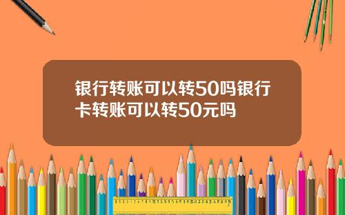 银行转账可以转50吗银行卡转账可以转50元吗