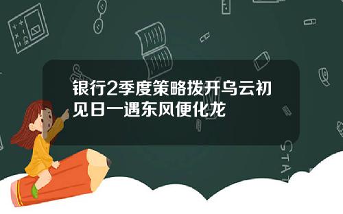 银行2季度策略拨开乌云初见日一遇东风便化龙