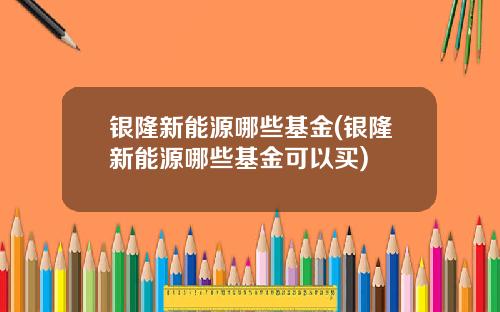 银隆新能源哪些基金(银隆新能源哪些基金可以买)
