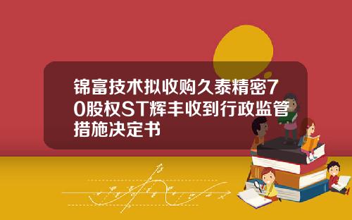 锦富技术拟收购久泰精密70股权ST辉丰收到行政监管措施决定书
