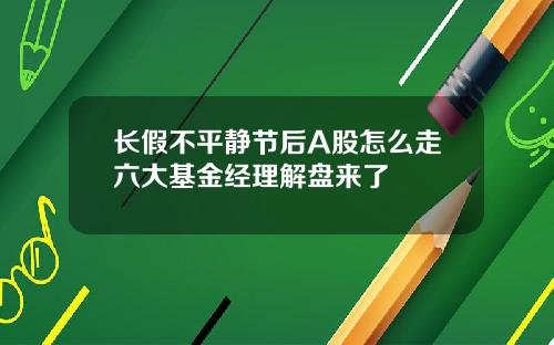 长假不平静节后A股怎么走六大基金经理解盘来了