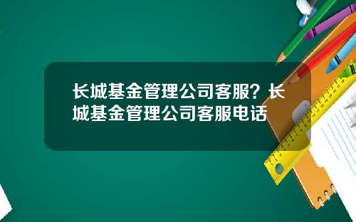 长城基金管理公司客服？长城基金管理公司客服电话
