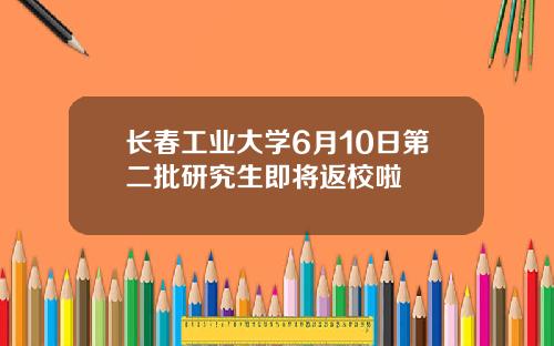 长春工业大学6月10日第二批研究生即将返校啦