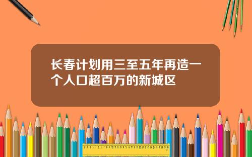 长春计划用三至五年再造一个人口超百万的新城区