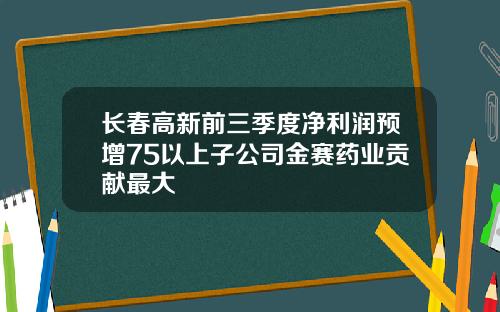 长春高新前三季度净利润预增75以上子公司金赛药业贡献最大