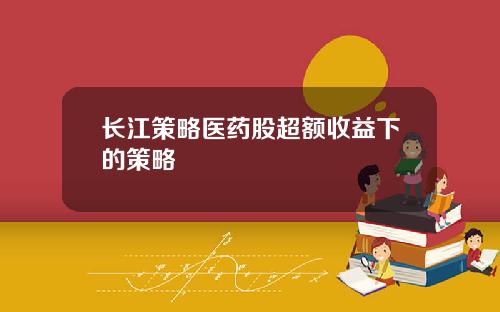 长江策略医药股超额收益下的策略