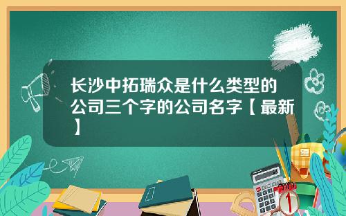 长沙中拓瑞众是什么类型的公司三个字的公司名字【最新】