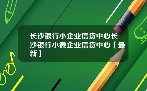 长沙银行小企业信贷中心长沙银行小微企业信贷中心【最新】