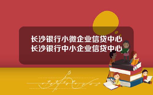 长沙银行小微企业信贷中心长沙银行中小企业信贷中心