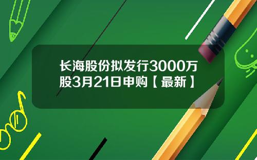 长海股份拟发行3000万股3月21日申购【最新】
