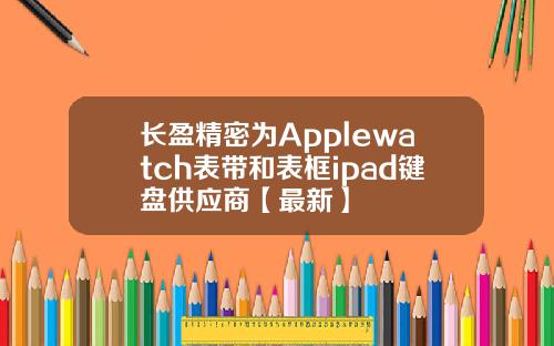 长盈精密为Applewatch表带和表框ipad键盘供应商【最新】