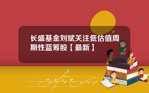 长盛基金刘斌关注低估值周期性蓝筹股【最新】