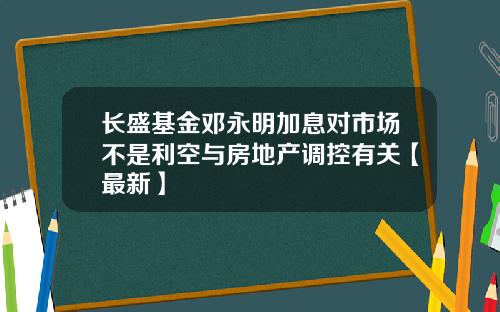 长盛基金邓永明加息对市场不是利空与房地产调控有关【最新】