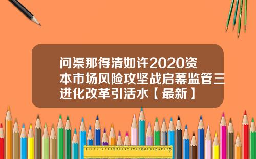 问渠那得清如许2020资本市场风险攻坚战启幕监管三进化改革引活水【最新】