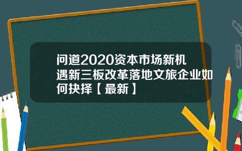 问道2020资本市场新机遇新三板改革落地文旅企业如何抉择【最新】