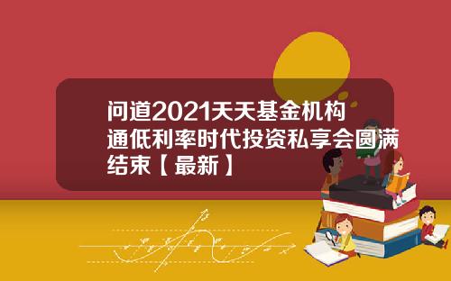 问道2021天天基金机构通低利率时代投资私享会圆满结束【最新】