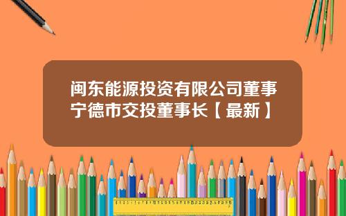 闽东能源投资有限公司董事宁德市交投董事长【最新】