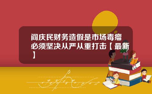 阎庆民财务造假是市场毒瘤必须坚决从严从重打击【最新】