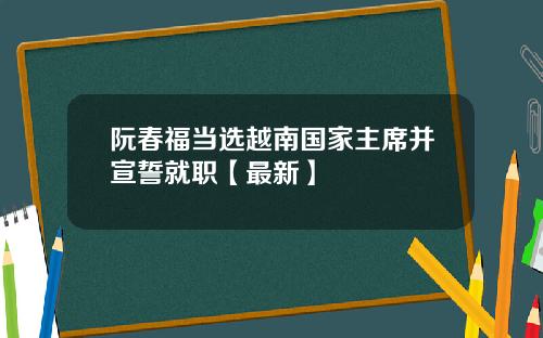阮春福当选越南国家主席并宣誓就职【最新】