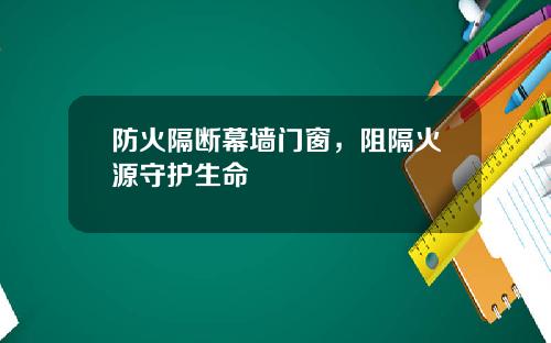 防火隔断幕墙门窗，阻隔火源守护生命
