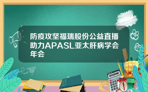 防疫攻坚福瑞股份公益直播助力APASL亚太肝病学会年会