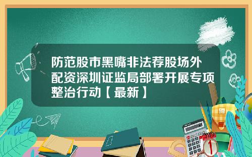 防范股市黑嘴非法荐股场外配资深圳证监局部署开展专项整治行动【最新】