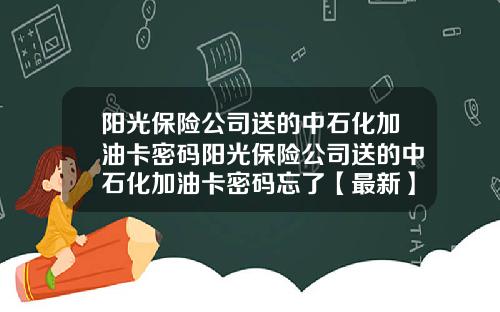 阳光保险公司送的中石化加油卡密码阳光保险公司送的中石化加油卡密码忘了【最新】