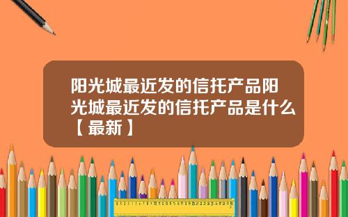 阳光城最近发的信托产品阳光城最近发的信托产品是什么【最新】