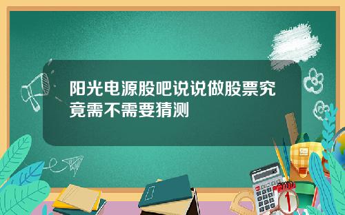 阳光电源股吧说说做股票究竟需不需要猜测