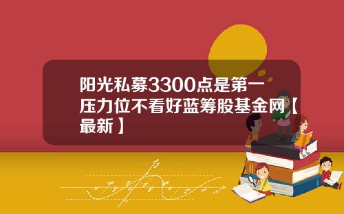 阳光私募3300点是第一压力位不看好蓝筹股基金网【最新】