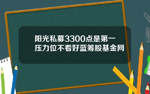 阳光私募3300点是第一压力位不看好蓝筹股基金网