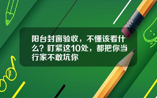 阳台封窗验收，不懂该看什么？盯紧这10处，都把你当行家不敢坑你