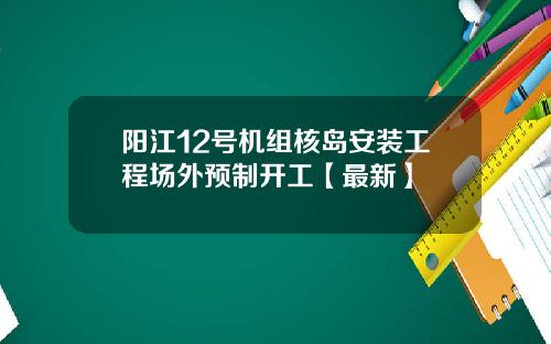 阳江12号机组核岛安装工程场外预制开工【最新】