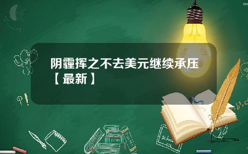 阴霾挥之不去美元继续承压【最新】