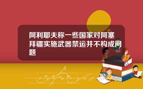 阿利耶夫称一些国家对阿塞拜疆实施武器禁运并不构成问题